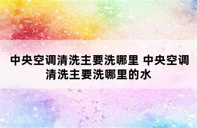 中央空调清洗主要洗哪里 中央空调清洗主要洗哪里的水